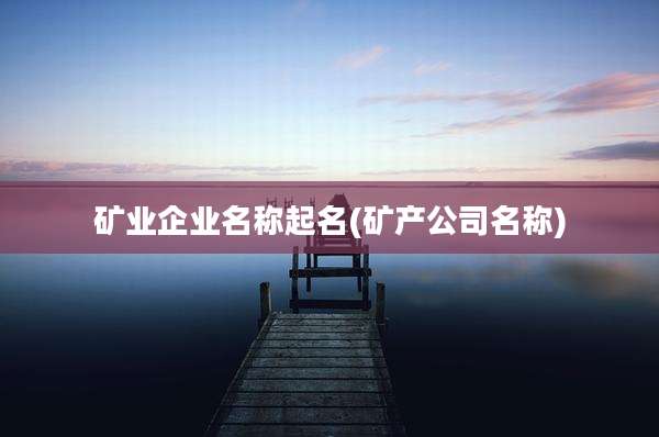 矿业企业名称起名(矿产公司名称)