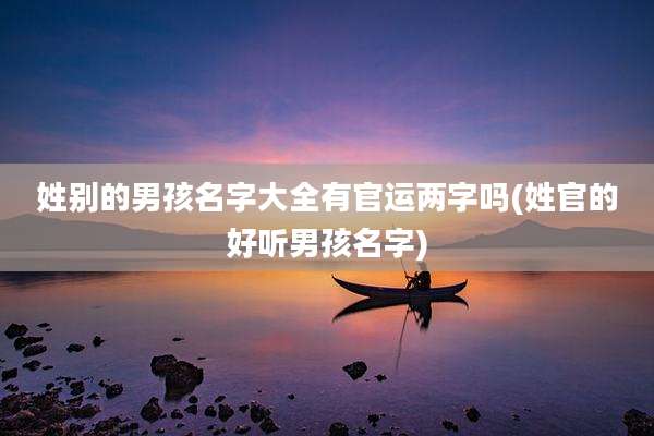 姓别的男孩名字大全有官运两字吗(姓官的好听男孩名字)