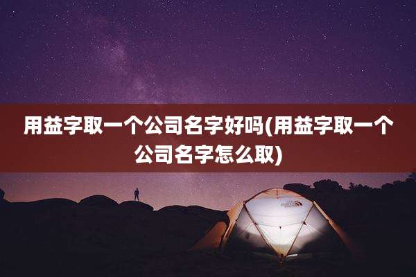 用益字取一个公司名字好吗(用益字取一个公司名字怎么取)