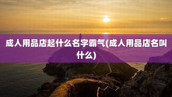 成人用品店起什么名字霸气(成人用品店名叫什么)