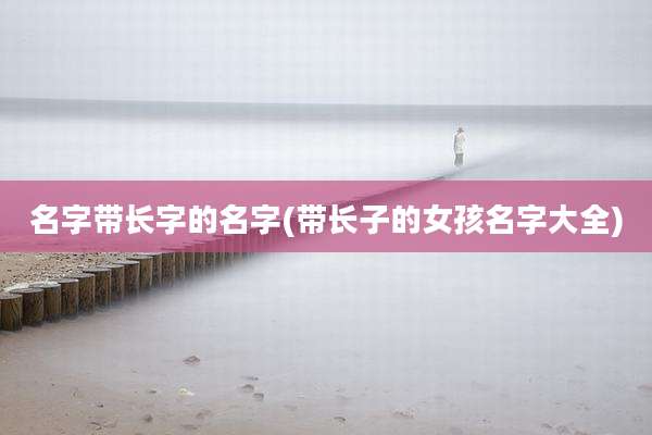 名字带长字的名字(带长子的女孩名字大全)