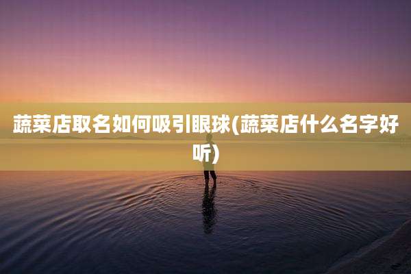 蔬菜店取名如何吸引眼球(蔬菜店什么名字好听)