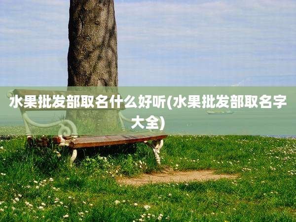 水果批发部取名什么好听(水果批发部取名字大全)