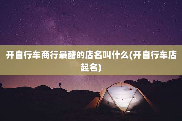 开自行车商行最酷的店名叫什么(开自行车店起名)