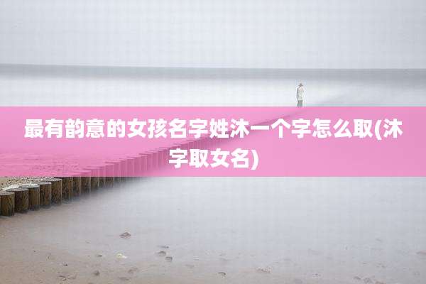 最有韵意的女孩名字姓沐一个字怎么取(沐字取女名)