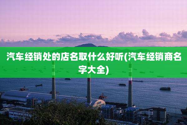 汽车经销处的店名取什么好听(汽车经销商名字大全)