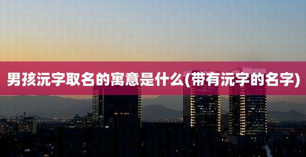 男孩沅字取名的寓意是什么(带有沅字的名字)