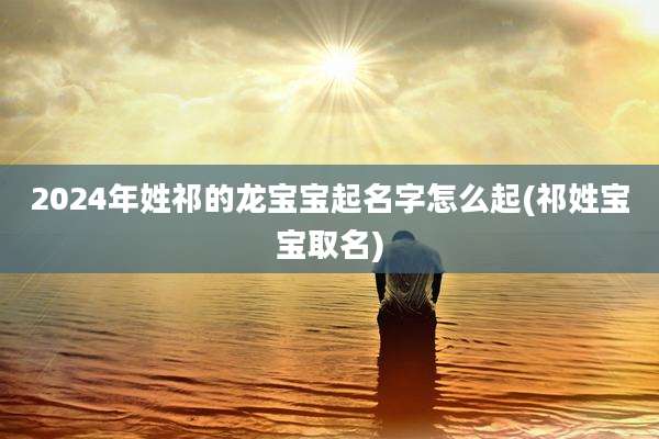 2024年姓祁的龙宝宝起名字怎么起(祁姓宝宝取名)