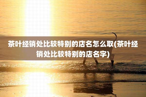 茶叶经销处比较特别的店名怎么取(茶叶经销处比较特别的店名字)