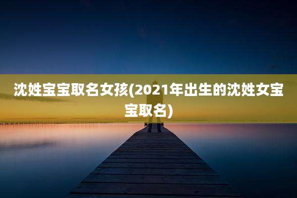 沈姓宝宝取名女孩(2021年出生的沈姓女宝宝取名)