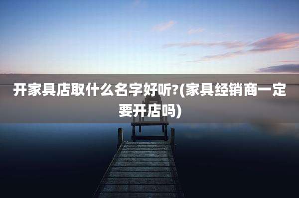 开家具店取什么名字好听?(家具经销商一定要开店吗)