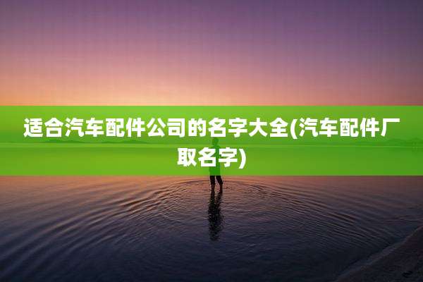 适合汽车配件公司的名字大全(汽车配件厂取名字)