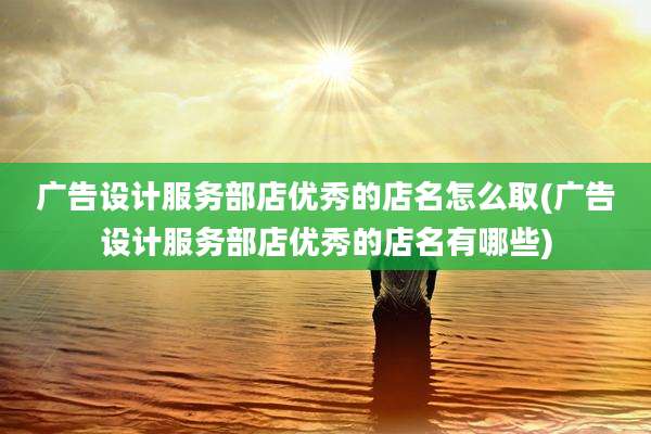 广告设计服务部店优秀的店名怎么取(广告设计服务部店优秀的店名有哪些)