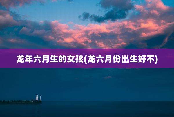 龙年六月生的女孩(龙六月份出生好不)