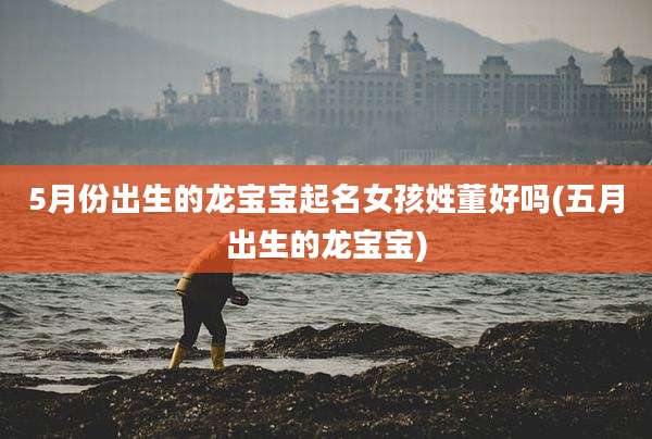 5月份出生的龙宝宝起名女孩姓董好吗(五月出生的龙宝宝)