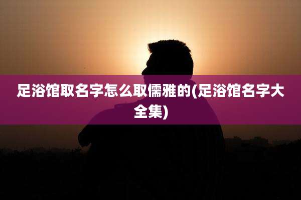 足浴馆取名字怎么取儒雅的(足浴馆名字大全集)
