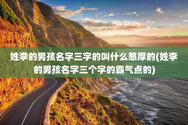 姓李的男孩名字三字的叫什么憨厚的(姓李的男孩名字三个字的霸气点的)