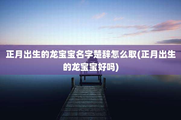 正月出生的龙宝宝名字楚辞怎么取(正月出生的龙宝宝好吗)