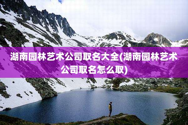 湖南园林艺术公司取名大全(湖南园林艺术公司取名怎么取)