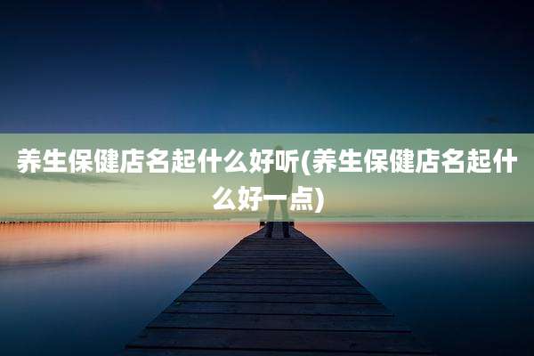 养生保健店名起什么好听(养生保健店名起什么好一点)