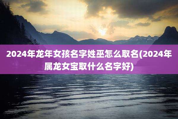 2024年龙年女孩名字姓巫怎么取名(2024年属龙女宝取什么名字好)