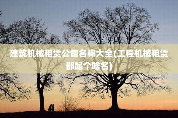 建筑机械租赁公司名称大全(工程机械租赁部起个啥名)