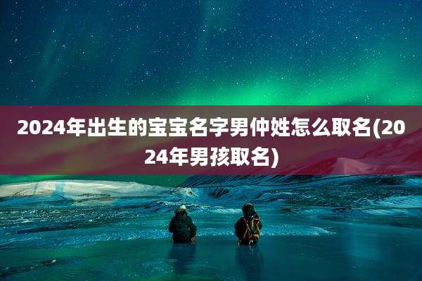 2024年出生的宝宝名字男仲姓怎么取名(2024年男孩取名)