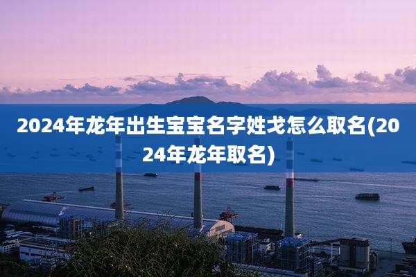 2024年龙年出生宝宝名字姓戈怎么取名(2024年龙年取名)
