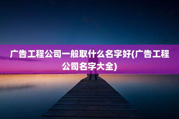 广告工程公司一般取什么名字好(广告工程公司名字大全)
