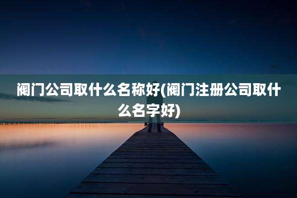 阀门公司取什么名称好(阀门注册公司取什么名字好)