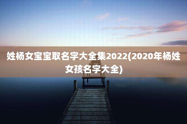 姓杨女宝宝取名字大全集2022(2020年杨姓女孩名字大全)