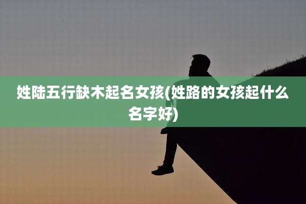 姓陆五行缺木起名女孩(姓路的女孩起什么名字好)