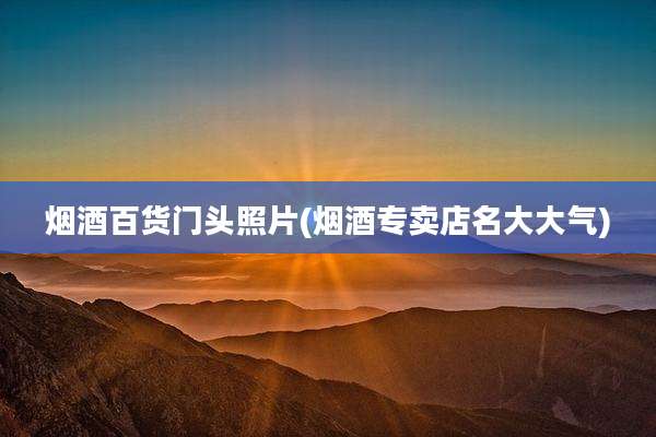 烟酒百货门头照片(烟酒专卖店名大大气)