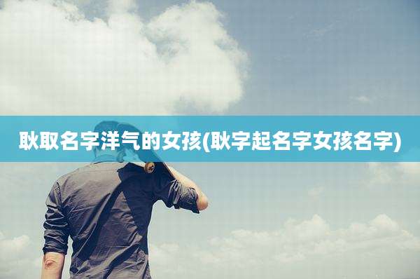 耿取名字洋气的女孩(耿字起名字女孩名字)