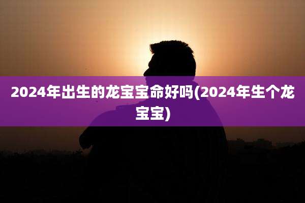 2024年出生的龙宝宝命好吗(2024年生个龙宝宝)