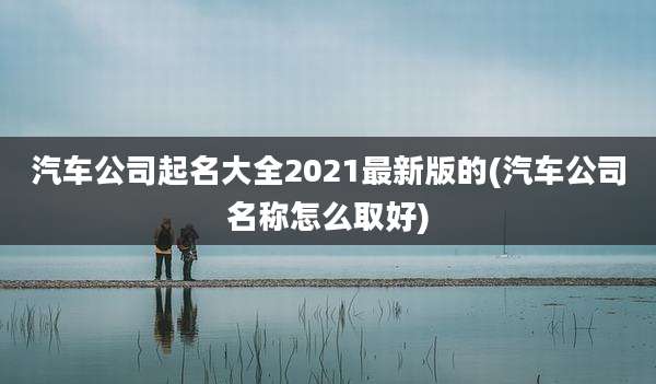 汽车公司起名大全2021最新版的(汽车公司名称怎么取好)