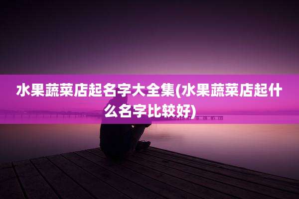 水果蔬菜店起名字大全集(水果蔬菜店起什么名字比较好)
