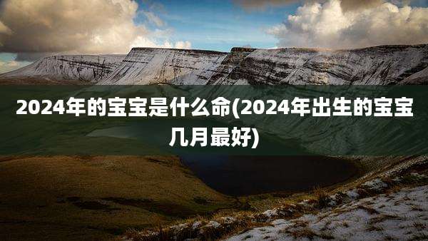 2024年的宝宝是什么命(2024年出生的宝宝几月最好)
