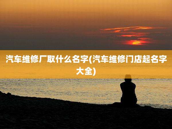 汽车维修厂取什么名字(汽车维修门店起名字大全)