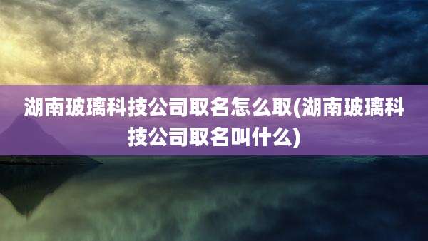 湖南玻璃科技公司取名怎么取(湖南玻璃科技公司取名叫什么)