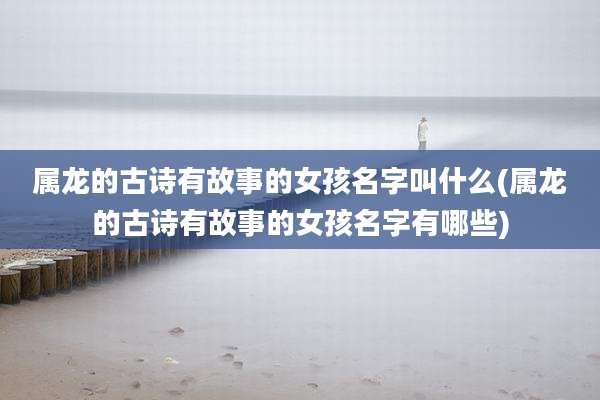 属龙的古诗有故事的女孩名字叫什么(属龙的古诗有故事的女孩名字有哪些)