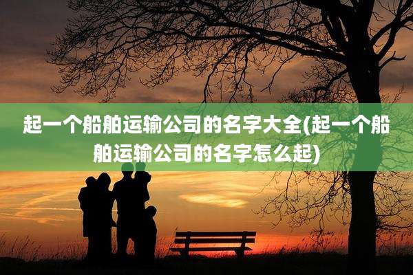 起一个船舶运输公司的名字大全(起一个船舶运输公司的名字怎么起)