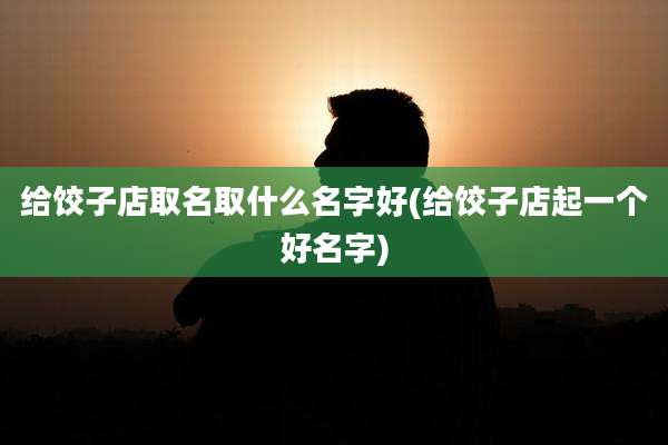 给饺子店取名取什么名字好(给饺子店起一个好名字)