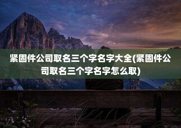 紧固件公司取名三个字名字大全(紧固件公司取名三个字名字怎么取)