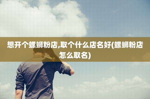 想开个螺蛳粉店,取个什么店名好(螺蛳粉店怎么取名)