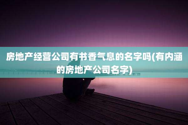 房地产经营公司有书香气息的名字吗(有内涵的房地产公司名字)