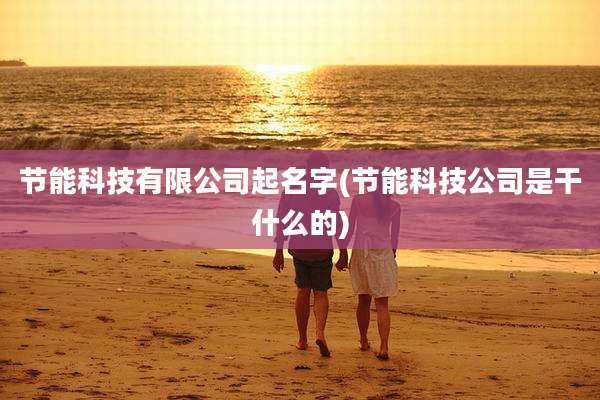 节能科技有限公司起名字(节能科技公司是干什么的)