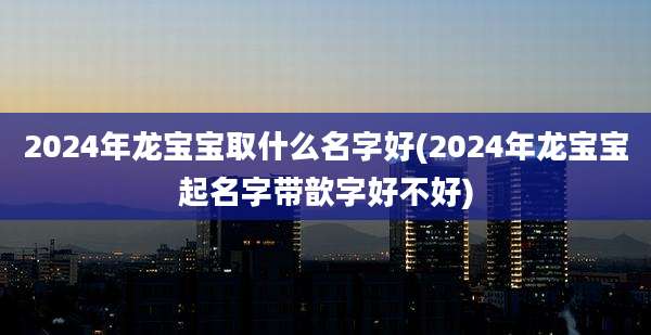 2024年龙宝宝取什么名字好(2024年龙宝宝起名字带歆字好不好)