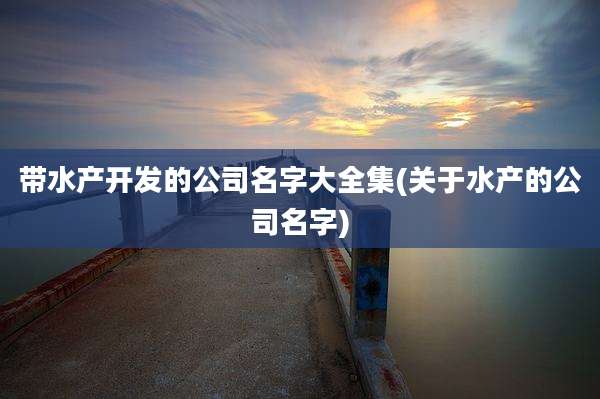 带水产开发的公司名字大全集(关于水产的公司名字)