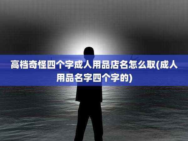 高档奇怪四个字成人用品店名怎么取(成人用品名字四个字的)